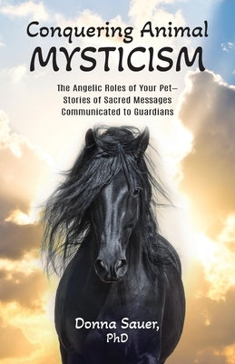 Conquering Animal Mysticism: The Angelic Roles of Your Pet-Stories of Sacred Messages Communicated to Guardians by Sauer, Donna