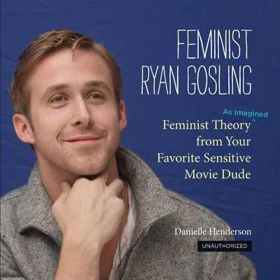 Feminist Ryan Gosling: Feminist Theory (as Imagined) from Your Favorite Sensitive Movie Dude by Henderson, Danielle