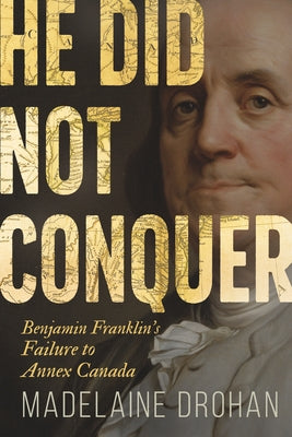 He Did Not Conquer: Benjamin Franklin's Failure to Annex Canada by Drohan, Madelaine