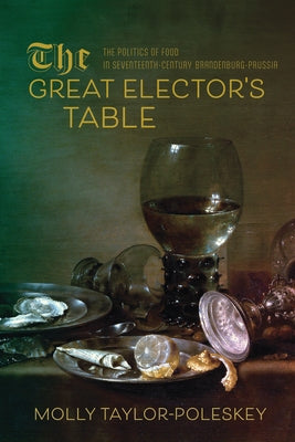 The Great Elector's Table: The Politics of Food in Seventeenth-Century Brandenburg-Prussia by Taylor-Poleskey, Molly