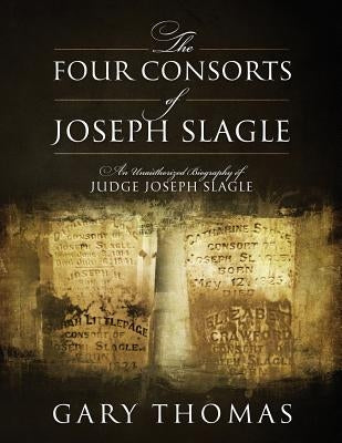 The Four Consorts of Joseph Slagle: An Unauthorized Biography of Judge Joseph Slagle by Thomas, Gary