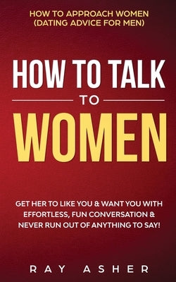 How to Talk to Women: Get Her to Like You & Want You With Effortless, Fun Conversation & Never Run Out of Anything to Say! How to Approach Women (Dati by Asher, Ray