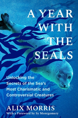 A Year with the Seals: Unlocking the Secrets of the Sea's Most Charismatic and Controversial Creatures by Morris, Alix