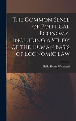 The Common Sense of Political Economy, Including a Study of the Human Basis of Economic Law by Wicksteed, Philip Henry