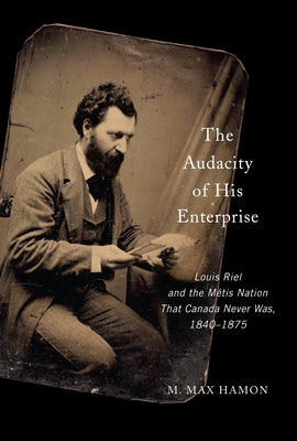 The Audacity of His Enterprise: Louis Riel and the Métis Nation That Canada Never Was, 1840-1875 by Hamon, M. Max