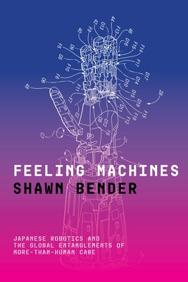 Feeling Machines: Japanese Robotics and the Global Entanglements of More-Than-Human Care by Bender, Shawn