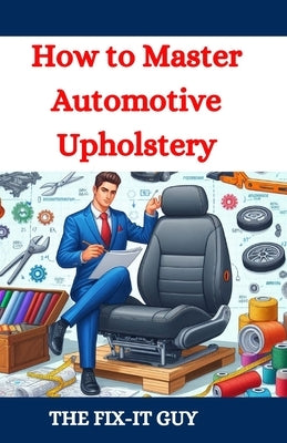 How to Master Automotive Upholstery: A Complete DIY Guide to Car Interior Restoration, Custom Upholstery, and Vehicle Detailing for Classic Cars, Hot by Guy, The Fix-It