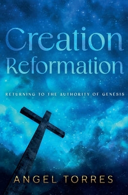 Creation Reformation: Returning to the Authority of Genesis by Torres, Angel