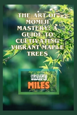 The Art of Momiji Mastery: A Guide to Cultivating Vibrant Maple Trees: Unlocking the Secrets of Pruning, Soil Care, and Seasonal Beauty for Your by Miles, Kate