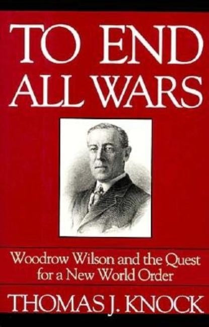 To End All Wars: Woodrow Wilson and the Quest for a New World Order by Knock, Thomas J.