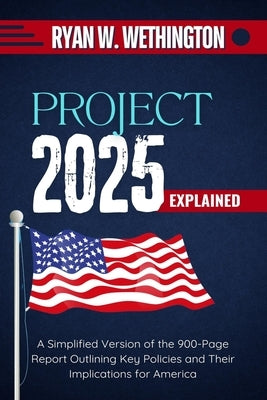 Project 2025 Explained: A Simplified Version of the 900-Page Report Outlining Key Policies and Their Implications for America by W. Wethington, Ryan