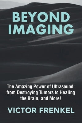 Beyond Imaging: The Amazing Power of Ultrasound: from Destroying Tumors to Healing the Brain, and More! by Frenkel, Victor