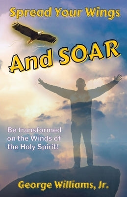 Spread Your Wings and Soar: Be Transformed on the Wings of the Holy Spirit by Williams, George D., Jr.