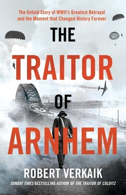 The Traitor of Arnhem: The Untold Story of Wwii's Greatest Betrayal and the Moment That Changed History Forever by Verkaik, Robert