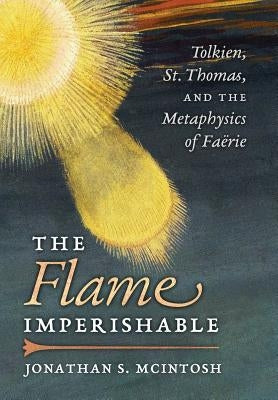 The Flame Imperishable: Tolkien, St. Thomas, and the Metaphysics of Faerie by McIntosh, Jonathan S.