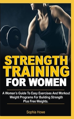 Strength Training For Women: A Women's Guide To Easy Exercises And Workout Weights Programs For Building Strength Plus Free Weights by Howe, Sophia