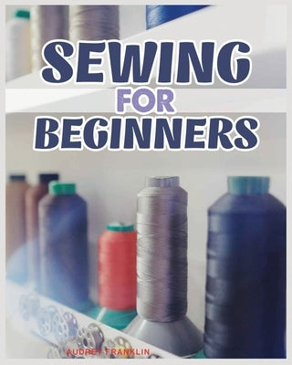 Sewing for Beginners: A Complete Guide to Sewing Techniques and Patterns by Franklin, Audrey