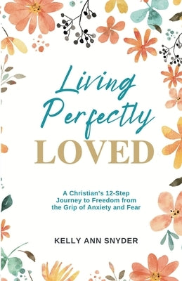 Living Perfectly Loved: A Christian's 12-Step Journey to Freedom from the Grip of Anxiety and Fear by Snyder, Kelly Ann