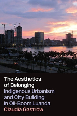 The Aesthetics of Belonging: Indigenous Urbanism and City Building in Oil-Boom Luanda by Gastrow, Claudia