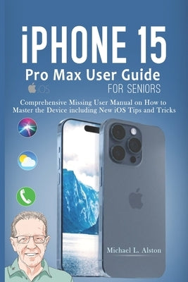 iPhone 15 Pro Max User Guide for Seniors: Comprehensive Missing User Manual on How to Master the Device including New iOS Tips and Tricks by Alston, Michael L.