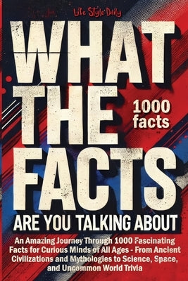 What the Facts Are You Talking About: An Amazing Journey Through 1000 Fascinating Facts for Curious Minds of All Ages - From Ancient Civilizations and by Style, Life Daily