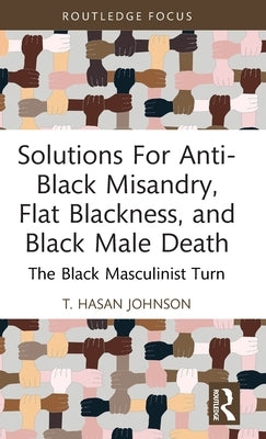 Solutions For Anti-Black Misandry, Flat Blackness, and Black Male Death: The Black Masculinist Turn by Hasan Johnson, T.