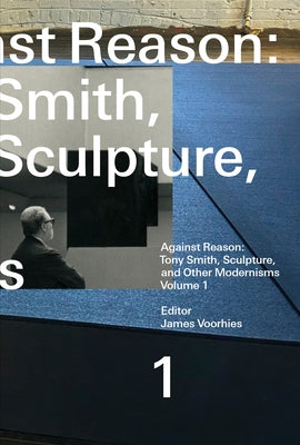 Against Reason, Volume 1: Tony Smith, Sculpture, and Other Modernisms by Voorhies, James