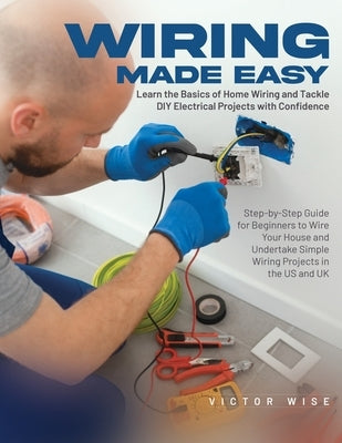 Wiring Made Easy: Learn the Basics of Home Wiring and Tackle DIY Electrical Projects with Confidence: Step-by-Step Guide for Beginners to Wire Your Ho by Victor Wise