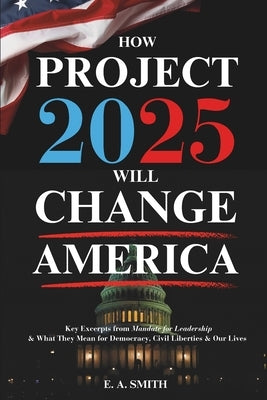 How Project 2025 Will Change America: Key Excerpts from Mandate for Leadership and What They Mean for Democracy, Civil Liberties, and Our Lives by Smith, E. a.