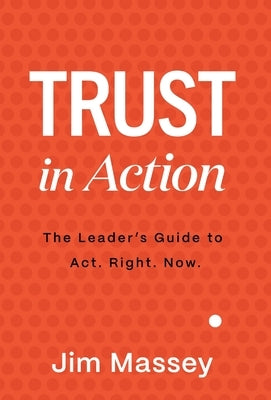 Trust in Action: A Leader's Guide to Act. Right. Now. by Massey, Jim