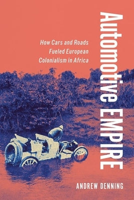 Automotive Empire: How Cars and Roads Fueled European Colonialism in Africa by Denning, Andrew