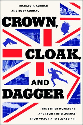 Crown, Cloak, and Dagger: The British Monarchy and Secret Intelligence from Victoria to Elizabeth II by Aldrich, Richard J.