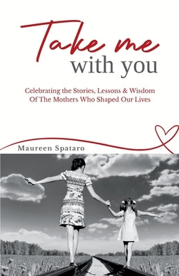 Take Me With You: Celebrating the Stories, Lessons & Wisdom of the Mothers Who Shaped Our Lives by Spataro, Maureen