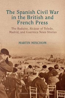 The Spanish Civil War in the British and French Press: The Badajoz, Alc?zar of Toledo, Madrid, and Guernica News Stories by Minchom, Martin