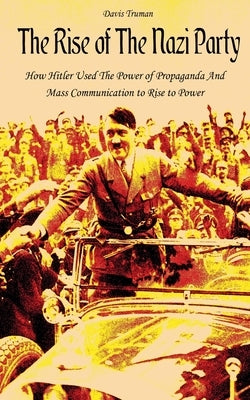 The Rise of The Nazi Party How Hitler Used The Power of Propaganda And Mass Communication to Rise to Power by Truman, Davis