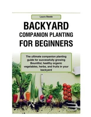 Backyard Companion Planting For Beginners: The ultimate companion planting guide for successfully growing Bountiful, healthy organic vegetables, herbs by Steele, Laura