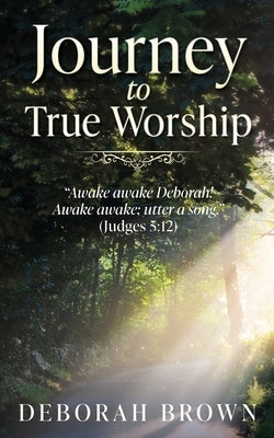 Journey to True Worship: "Awake awake Deborah! Awake awake; utter a song." (Judges 5:12) by Brown, Deborah