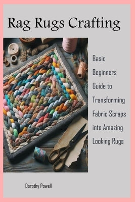 Rag Rugs Crafting: Basic Beginners Guide to Transforming Fabric Scraps into Amazing Looking Rugs by Powell, Dorothy