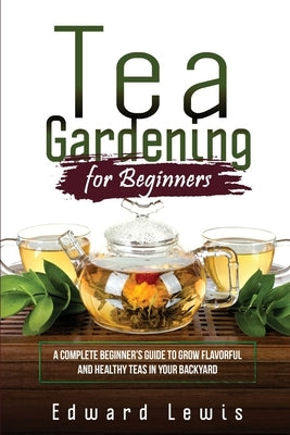 Tea Gardening for Beginners: A Complete Beginner's Guide to Grow Flavorful and Healthy Teas in Your Backyard by Lewis, Edward