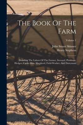 The Book Of The Farm: Detailing The Labors Of The Farmer, Steward, Plowman, Hedger, Cattle-man, Shepherd, Field-worker, And Dairymaid; Volum by Stephens, Henry