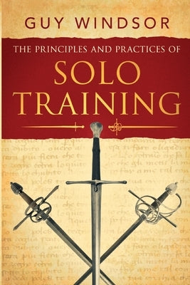 The Principles and Practices of Solo Training: A Guide for Historical Martial Artists, Sword People, and Everyone Else by Windsor, Guy