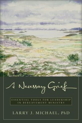 A Necessary Grief: Essential Tools for Leadership in Bereavement Ministry by Michael, Larry J.