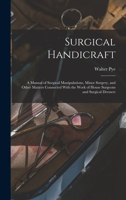 Surgical Handicraft: A Manual of Surgical Manipulations, Minor Surgery, and Other Matters Connected With the Work of House Surgeons and Sur by Pye, Walter