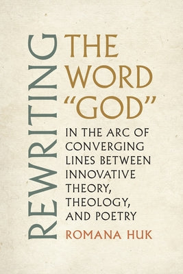 Rewriting the Word God: In the Arc of Converging Lines Between Innovative Theory, Theology, and Poetry by Huk, Romana