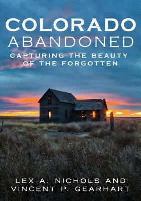 Colorado Abandoned: Capturing the Beauty of the Forgotten by Nichols, Lex A.