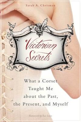 Victorian Secrets: What a Corset Taught Me about the Past, the Present, and Myself by Chrisman, Sarah A.