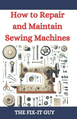 How to Repair and Maintain Sewing Machines: Troubleshooting, Fixing, and Servicing All Types of Sewing Machines for Beginners and Professionals by Guy, The Fix-It