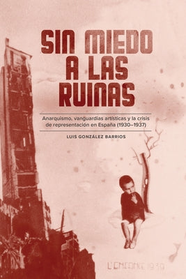 Sin Miedo a Las Ruinas: Anarquismo, Vanguardias Art?sticas Y La Crisis de Representaci?n En Espa?a (1930-1937) by Barrios, Luis Gonz?lez