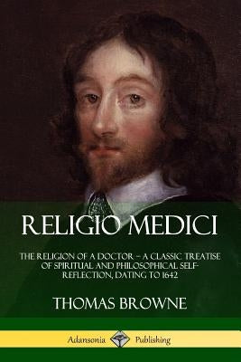 Religio Medici: The Religion of a Doctor - a Classic Treatise of Spiritual and Philosophical Self-Reflection, dating to 1642 by Browne, Thomas
