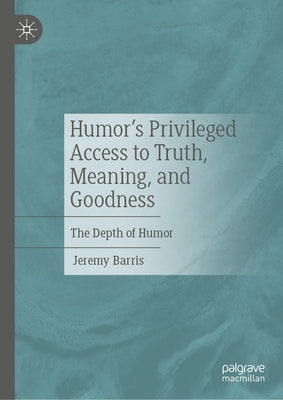 Humor's Privileged Access to Truth, Meaning, and Goodness: The Depth of Humor by Barris, Jeremy